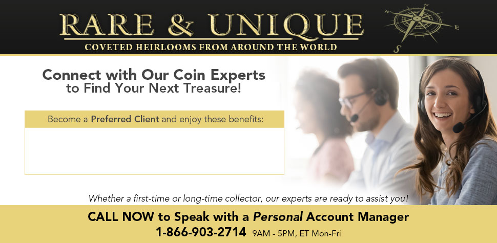 Rare & Unique: Coveted Heirlooms from Around the World - Connect with Our Coin Experts to Find Your Next Treasure! Whether a first-time or long-time collector, our experts are ready to assit you! CALL NOW to Speak with a Personal Account Manager: 1-866-903-2714 (9AM-5PM, ET Mon-Fri)